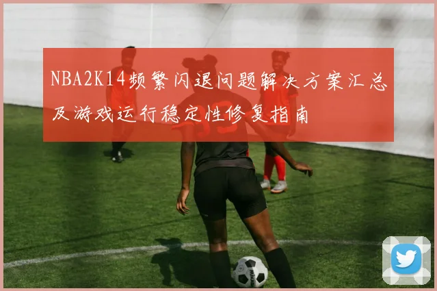 NBA2K14频繁闪退问题解决方案汇总及游戏运行稳定性修复指南
