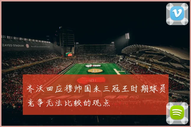 齐沃回应穆帅国米三冠王时期球员竞争无法比较的观点