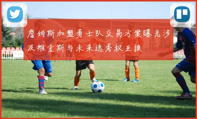 詹姆斯加盟勇士队交易方案曝光涉及维金斯与未来选秀权互换