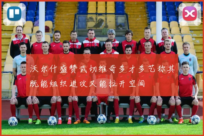 沃尔什盛赞武切维奇多才多艺称其既能组织进攻又能拉开空间