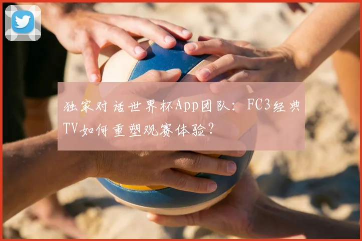 独家对话世界杯App团队:FC3经典TV如何重塑观赛体验?