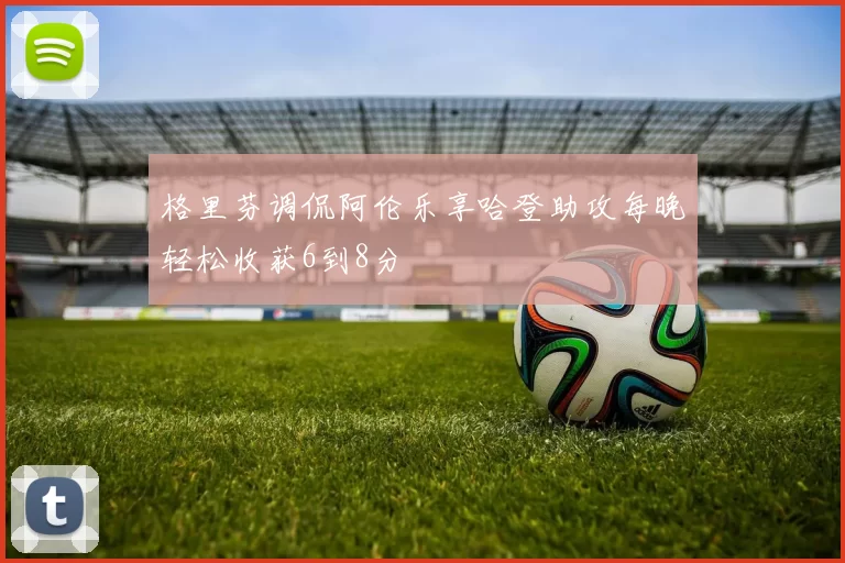 格里芬调侃阿伦乐享哈登助攻每晚轻松收获6到8分