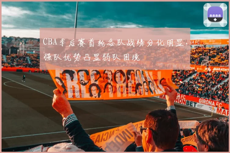 CBA季后赛首轮各队战绩分化明显，强队优势凸显弱队困境