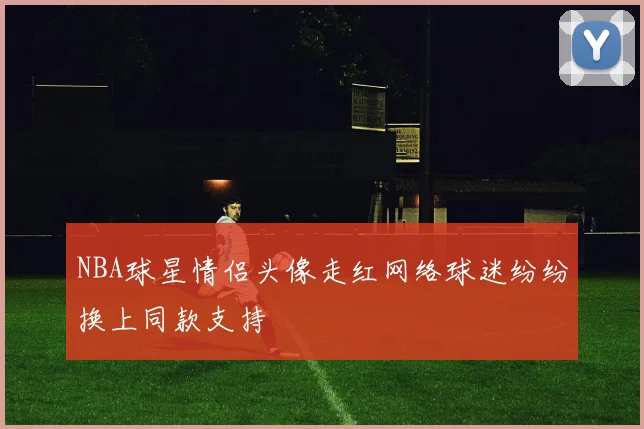 NBA球星情侣头像走红网络球迷纷纷换上同款支持
