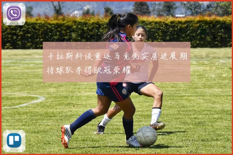 卡拉斯科谈重返马竞无实质进展期待球队夺得欧冠荣耀