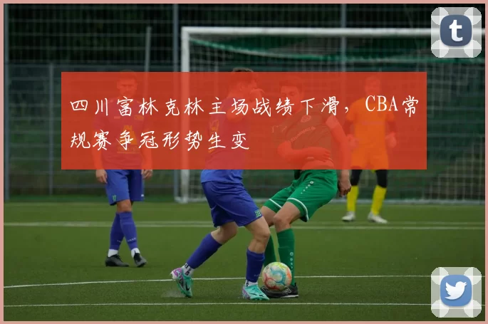 四川富林克林主场战绩下滑，CBA常规赛争冠形势生变