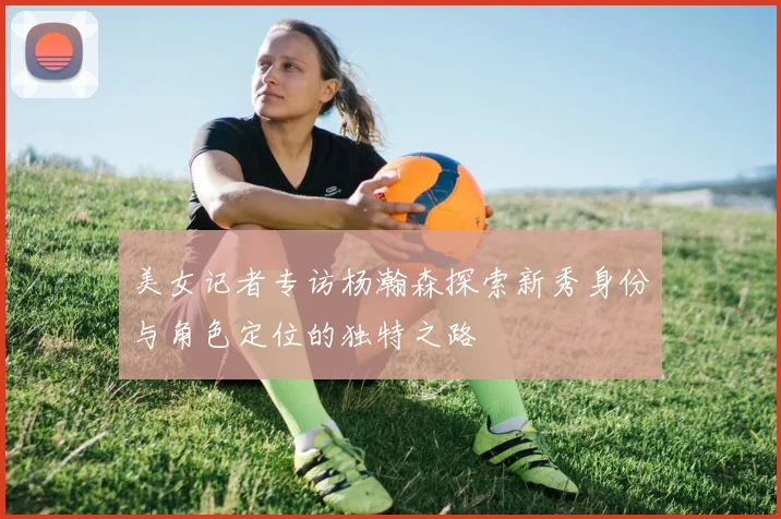 美女记者专访杨瀚森探索新秀身份与角色定位的独特之路