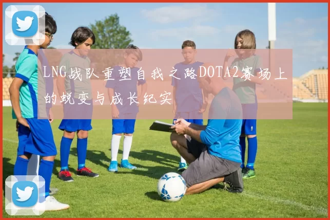 LNG战队重塑自我之路DOTA2赛场上的蜕变与成长纪实