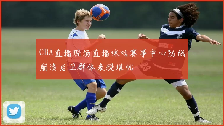 CBA直播现场直播咪咕赛事中心防线崩溃后卫群体表现堪忧