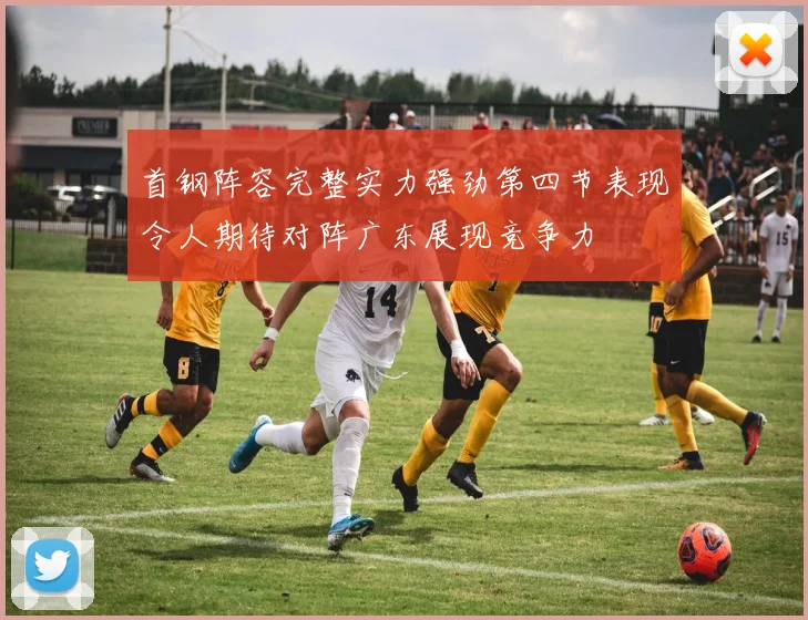 首钢阵容完整实力强劲第四节表现令人期待对阵广东展现竞争力